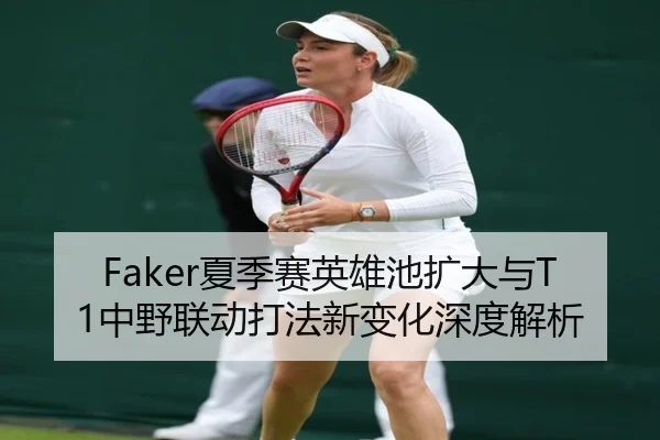 Faker夏季赛英雄池扩大与T1中野联动打法新变化深度解析