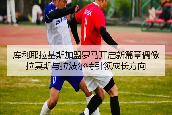 库利耶拉基斯加盟罗马开启新篇章偶像拉莫斯与拉波尔特引领成长方向