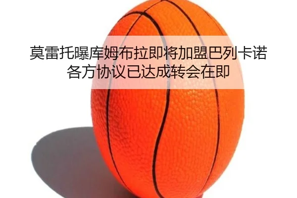 莫雷托曝库姆布拉即将加盟巴列卡诺 各方协议已达成转会在即